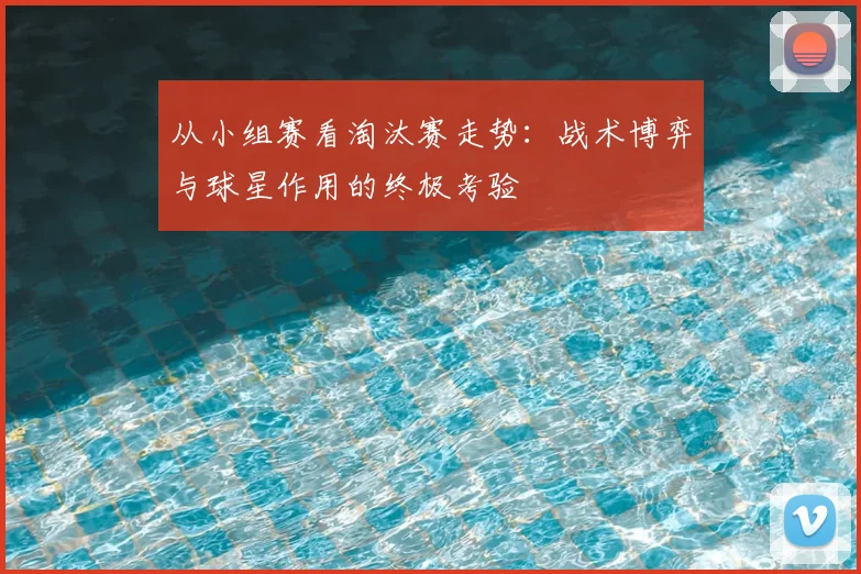 从小组赛看淘汰赛走势：战术博弈与球星作用的终极考验
