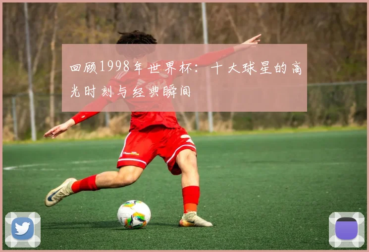 回顾1998年世界杯：十大球星的高光时刻与经典瞬间