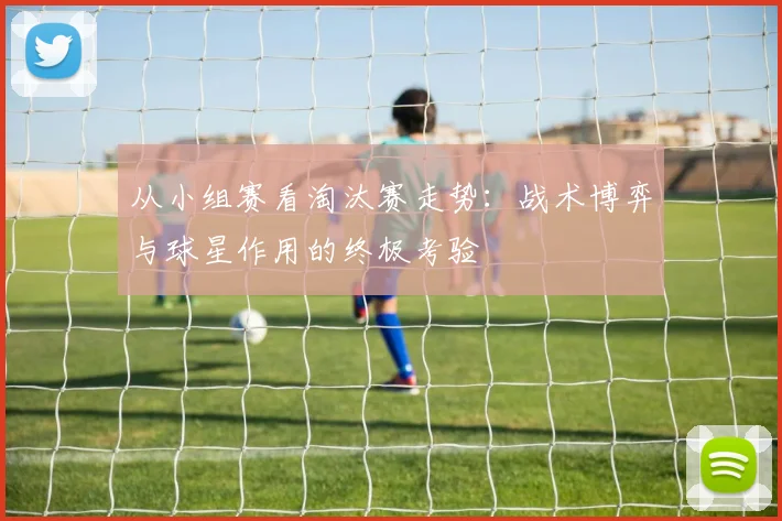 从小组赛看淘汰赛走势：战术博弈与球星作用的终极考验