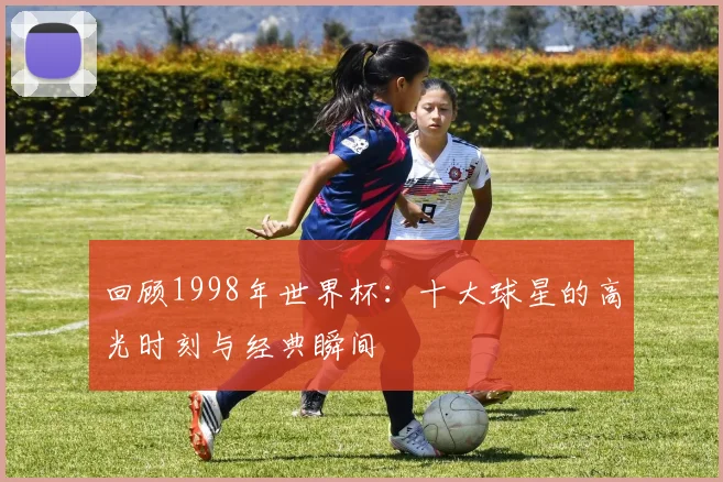 回顾1998年世界杯：十大球星的高光时刻与经典瞬间